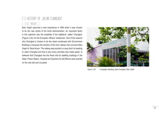 43
Batu Gajah assumed a new importance in 1884 when it was chosen
to be the new centre of the Kinta administration. An important factor
in this selection was the suitability of the tableland, called ‘Changkat’
(Figure 2.24), for the European officers’ residences. One of the reasons
why Changkat is chosen to be the street condensed with Government
Buildings is because the erection of the train railway that connects Batu
Gajah to TelukAnson. The railway was erected in a way that it is heading
to Jalan Changkat and that is why every activities was made easier. Is
believed that Changkat has the finest site for dwelling buildings in the
State. Police Station, Hospital and Quarters for all Officers were erected
on the new site and occupied.
2.3 HISTORY OF JALAN CHANGKAT
Figure 2.24 : A signage indicating Jalan Changkat, Batu Gajah
2.3.2 INSIGHT
 