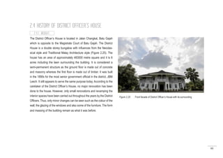 44
2.4 HISTORY OF DISTRICT OFFICER’S HOUSE
2.4.1 INSIGHT
The District Officer’s House is located in Jalan Changkat, Batu Gajah
which is opposite to the Magistrate Court of Batu Gajah. The District
House is a double storey bungalow with influences from the Neoclas-
sical style and Traditional Malay Architecture style (Figure 2.25). The
house has an area of approximately 483000 metre square and it is 6
acres including the lawn surrounding the building. It is considered a
semi-permanent structure as the ground floor is made out of concrete
and masonry whereas the first floor is made out of timber. It was built
in the 1890s for the most senior government official in the district, JBM
Leech. It still appears to serve the same purpose today. According to the
caretaker of the District Officer’s House, no major renovation has been
done to the house. However, only small renovations and revamping the
interior spaces have been carried out throughout the years by the District
Officers. Thus, only minor changes can be seen such as the colour of the
wall, the glazing of the windows and also some of the furniture. The form
and massing of the building remain as what it was before.
Figure 2.25 : Front facade of District Officer’s House with its surrounding
 