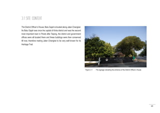 48
The District Officer’s House, Batu Gajah is located along Jalan Changkat.
As Batu Gajah was once the capital of Kinta district and was the second
most important town in Perak after Taiping, the district and government
offices were all located there and these buildings were then conserved
till now, therefore making Jalan Changkat to be very well known for its
Heritage Trail.
3.1 SITE CONTEXT
Figure 3.1 : The signage indicating the entrance of the District Officer’s House
 