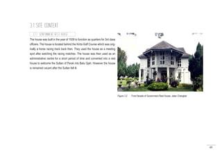 49
3.1 SITE CONTEXT
The house was built in the year of 1939 to function as quarters for 3rd class
officers. The house is located behind the Kinta Golf Course which was orig-
inally a horse racing track back then. They used the house as a meeting
spot after watching the racing matches. The house was then used as an
administrative centre for a short period of time and converted into a rest
house to welcome the Sultan of Perak into Batu Gjah. However the house
is remained vacant after the Sultan fell ill.
3.1.1 GOVERNMENT REST HOUSE
Figure 3.2 : Front facade of Government Rest House, Jalan Changkat
 
