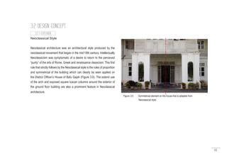 55
Neoclassical Style
Neoclassical architecture was an architectural style produced by the
neoclassical movement that began in the mid-18th century. Intellectually
Neoclassicism was symptomatic of a desire to return to the perceived
“purity” of the arts of Rome, Greek and renaissance classicism. This first
rule that strictly follows by the Neoclassical style is the rules of proportion
and symmetrical of the building which can clearly be seen applied on
the District Officer’s House of Batu Gajah (Figure 3.6). The extend use
of the arch and exposed square tuscan columns around the exterior of
the ground floor building are also a prominent feature in Neoclassical
architecture.
3.2 DESIGN CONCEPT
3.2.1 EXTERIOR
Figure 3.6 : Symmetrical element on the house that is adapted from
	 Neoclassical style
 