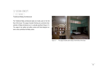 56
Traditional Malay Architectural
The Traditional Malay architectural styles are mostly used on the first
floor of the house. The usage of wooden finishing are a prominent char-
acteristic of Malay Architecture as it is culturally significant (Figure 3.7).
The usage of red, golden and yellow curtains with floral designed cur-
tains is also symbolizes the Malay culture.
3.2.2 INTERIOR
3.2 DESIGN CONCEPT
Figure 3.7 : The usage of wooden plank mostly on the first floor of the house
 