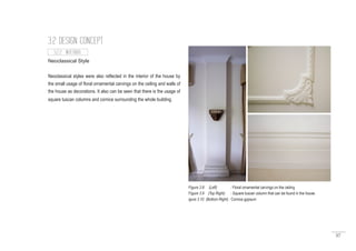 57
3.2 DESIGN CONCEPT
Neoclassical Style
Neoclassical styles were also reflected in the interior of the house by
the small usage of floral ornamental carvings on the ceiling and walls of
the house as decorations. It also can be seen that there is the usage of
square tuscan columns and cornice surrounding the whole building.
3.2.2 INTERIOR
Figure 3.8 (Left) : Floral ornamental carvings on the ceiling
Figure 3.9 (Top Right) : Square tuscan column that can be found in the house.
igure 3.10 (Bottom Right) : Cornice gypsum
 