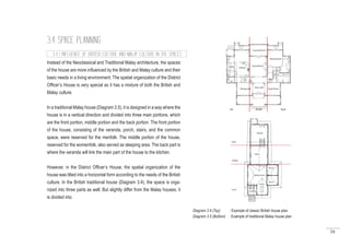 59
3.4 SPACE PLANNING
Instead of the Neoclassical and Traditional Malay architecture, the spaces
of the house are more influenced by the British and Malay culture and their
basic needs in a living environment. The spatial organization of the District
Officer’s House is very special as it has a mixture of both the British and
Malay culture.
In a traditional Malay house (Diagram 3.5), it is designed in a way where the
house is in a vertical direction and divided into three main portions, which
are the front portion, middle portion and the back portion. The front portion
of the house, consisting of the veranda, porch, stairs, and the common
space, were reserved for the menfolk. The middle portion of the house,
reserved for the womenfolk, also served as sleeping area. The back part is
where the veranda will link the main part of the house to the kitchen.
However, in the District Officer’s House, the spatial organization of the
house was tilted into a horizontal form according to the needs of the British
culture. In the British traditional house (Diagram 3.4), the space is orga-
nized into three parts as well. But slightly differ from the Malay houses; it
is divided into
3.4.1 INFLUENCE OF BRITISH CULTURE AND MALAY CULTURE IN THE SPACES
Diagram 3.4 (Top) : Example of classic British house plan
Diagram 3.5 (Bottom) : Example of traditional Malay house plan
 