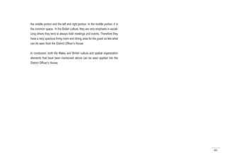 60
the middle portion and the left and right portion. In the middle portion, it is
the common space. In the British culture, they are very emphasis in social-
izing where they tend to always hold meetings and events. Therefore they
have a very spacious living room and dining area for the guest as like what
can be seen from the District Officer’s House.
In conclusion, both the Malay and British culture and spatial organization
elements that have been mentioned above can be seen applied into the
District Officer’s House.
 