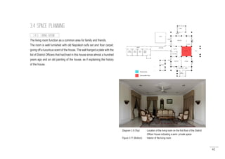 62
3.4 SPACE PLANNING
The living room function as a common area for family and friends.
The room is well furnished with old Napoleon sofa set and floor carpet,
giving off a luxurious scent of the house. The wall hanged a plate with the
list of District Officers that had lived in this house since almost a hundred
years ago and an old painting of the house, as if explaining the history
of the house.
3.4.3 LIVING ROOM
Diagram 3.8 (Top) : Location of the living room on the first floor of the District
		 Officer House indicating a semi- private space
Figure 3.11 (Bottom) : Interior of the living room
 