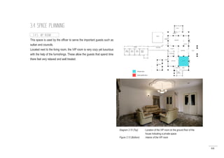 64
3.4 SPACE PLANNING
This space is used by the officer to serve the important guests such as
sultan and councils.
Located next to the living room, the VIP room is very cozy yet luxurious
with the help of the furnishings. These allow the guests that spend time
there feel very relaxed and well treated.
3.4.5 VIP ROOM
Diagram 3.10 (Top) : Location of the VIP room on the ground floor of the	 	
		 house indicating a private space
Figure 3.13 (Bottom) : Interior of the VIP room
 