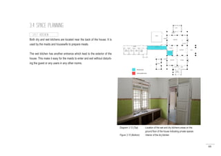 66
3.4 SPACE PLANNING
Both dry and wet kitchens are located near the back of the house. It is
used by the maids and housewife to prepare meals.
The wet kitchen has another entrance which lead to the exterior of the
house. This make it easy for the maids to enter and exit without disturb-
ing the guest or any users in any other rooms.
3.4.7 KITCHEN
Diagram 3.12 (Top) : Location of the wet and dry kitchens areas on the
		 ground floor of the house indicating private spaces
Figure 3.15 (Bottom) : Interior of the dry kitchen
 