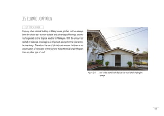 68
3.5 CLIMATIC ADAPTATION
Like any other colonial building or Malay house, pitched roof has always
been the choice as it is more suitable and advantage of having a pitched
roof especially in the tropical weather in Malaysia. With the amount of
rainfall in Malaysia, drainage is an important element in the local archi-
tecture design. Therefore, the use of pitched roof ensures that there is no
accumulation of rainwater on the roof and thus offering a longer lifespan
than any other type of roof.
3.5.1 PITCHED ROOF
Figure 3.17 : One of the pitched roofs that can be found which shading the
	 garage
 