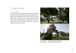 70
3.5 CLIMATIC ADAPTATION
During the olden days, the traditional Malay houses have always been
constructed around tall trees such as coconut trees and palm trees. This
tradition was then brought forward into the colonial houses. In the District
Officer’s House, it can be seen that the house is surrounded by large
amount of trees. These trees function as the windbreakers as well as sun
shading for the house, which protects the structure of the house as well
as people that are living in the house.
3.5.3 PLANTATION
Figure 3.19 (Top) : Large shady trees surrounding the house
Figure 3.20 (Bottom) : Greeneries around the compound area
 