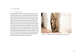 74
Clay brick Masonry is used to construct the wall on the ground floor
of the District Officer’s House. It was defined that masonry is typical-
ly site constructed (laid) using manufactured masonry units and site
mixed mortar. The units are laid in mortar to various heights, with the
strength of the assembly being achieved during curing of the mortar.
(Richard A. Weber, 2013). In this house, the masonry units used are
the clay bricks. Clay bricks are made of natural earth clay and molded
into specific form and size and then being heated into a kiln (fired) to
a temperature of 1100 to 1200 Fahrenheit degrees in order create the
structural properties of the units. Clay bricks have a very high compres-
sive strength and support relatively high loads (The Properties of Clay
Brick, 2012). Its high durability, moisture and fire resistance properties
are also the reason why it is suitable to be used to build the District
Officer’s House which is located at a tropical climate.
4.1 STRUCTURAL
4.1.3 CLAY BRICK MASONRY
Figure 4.3 : Stripped part on one of the walls exposing the clay brick mansory
 