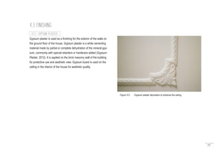 77
Gypsum plaster is used as a finishing for the exterior of the walls on
the ground floor of the house. Gypsum plaster is a white cementing
material made by partial or complete dehydration of the mineral gyp-
sum, commonly with special retarders or hardeners added (Gypsum
Plaster, 2012). It is applied on the brick masonry wall of the building
for protective use and aesthetic view. Gypsum board is used on the
ceiling in the interior of the house for aesthetic quality.
4.3 FINISHING
4.3.1 GYPSUM PLASTER
Figure 4.6 : Gypsum plaster decoration to enhance the ceiling
 
