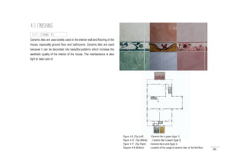 80
Ceramic tiles are used widely used in the interior wall and flooring of the
house, especially ground floor and bathrooms. Ceramic tiles are used
because it can be decorated into beautiful patterns which increase the
aesthetic quality of the interior of the house. The maintainence is also
light to take care of.
4.3 FINISHING
4.3.4 CERAMIC TILE
Figure 4.9 (Top Left) : Ceramic tile in green (type 1)
Figure 4.10 (Top Middle) : Ceramic tile in peach (type 2)
Figure 4.11 (Top Right) : Ceramic tile in pink (type 3)
Diagram 4.4 (Bottom) : Location of the usage of ceramic tiles on the first floor
 