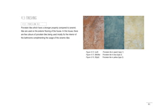 81
4.3 FINISHING
Porcelain tiles which have a stronger property compared to ceramic
tiles are used on the exterior flooring of the house. In this house, there
are few colours of porcelain tiles being used mostly for the interior of
the bathrooms complimenting the usage of the ceramic tiles.
4.3.5 PORCELAIN TILE
Figure 4.12 (Left) : Porcelain tile in peach (type 1)
Figure 4.13 (Middle) : Porcelain tile in blue (type 2)
Figure 4.14 (Right) : Porcelain tile in yellow (type 3)
 