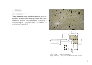 82
4.3 FINISHING
Terrazzo tiles are used only in the living room and dining room on the
ground floor. Terrazzo consists of marble, quartz, granite, glass or other
suitable chips; sprinkled or un-sprinkled,and poured with binder that is
cementitious, chemical or a combination of both. It is then polished to a
smooth surface (Terrazzo, 2010).
4.3.6 TERRAZZO TILE
Figure 4.15 (Top) : Close up of the terrazo tile
Diagram 4.5 (Bottom) : Location of the usage of terrazo tiles on the ground floor
 