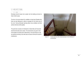 84
Doorways provice access from outside into the building and also be-
tween interior space.
The door is the main element for ventilation at body level. Besides that,
there are also latticework to allow air passage into the interior part of
the room. Having full-length openings allow cross ventilation and then
achieve thermal comfort greatly.
5.1 ARCHITECTURAL
5.1.1 DOOR
The panel door consists of a framework of vertical tiles and horizontal
rails that hold solid wood in place. The wood frames are good in ther-
mal insulation but thicker than metal frames. The wood frames on site
are painted according to the wall colour and also minimize the need for
maintenance.
Figure 5.1 : A locked panel door with a blocked staircase in front of Bathroom 2
on the first floor.
 