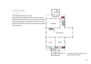 95
5.1 ARCHITECTURAL
d.Double Hinged Door with Lattice
Double hinged door with lattice has the same function with double
hinged door with louvered window. The use of the lattice is for ventila-
tion and sunlight purpose. This type of door can be found on the first
floor between the bedrooms which does not shut down the connection
with another space.
D34
5.1.1 DOORS
Diagram 5.23 : First floor plan indicating double hinged doors with
	 lattice work labeled D31 and D34
D31
 