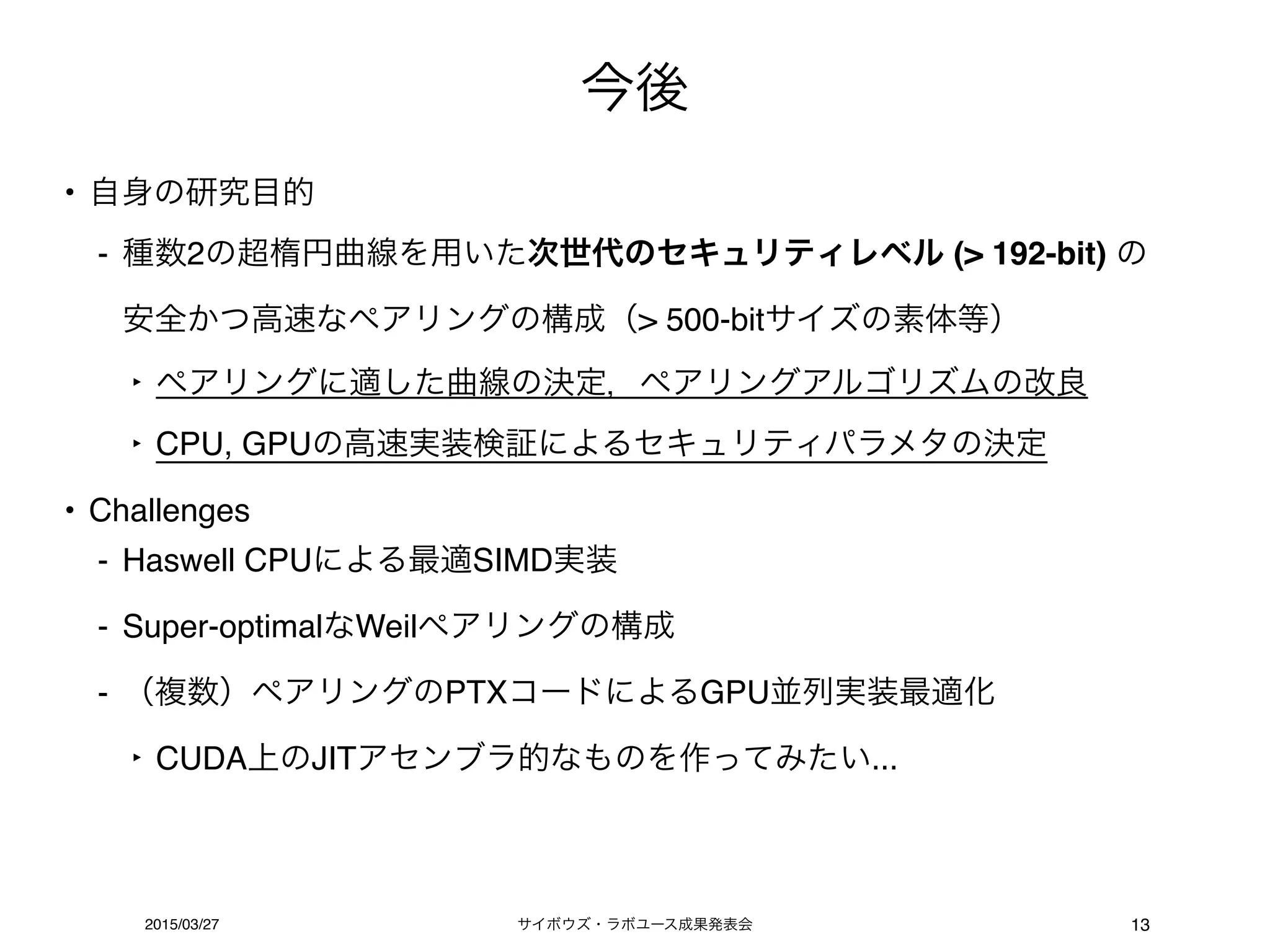 サイボウズ・ラボユース成果発表会2015/03/27
今後
13
• 自身の研究目的
- 種数2の超楕円曲線を用いた次世代のセキュリティレベル (> 192-bit) の 
安全かつ高速なペアリングの構成（> 500-bitサイズの素体等）
‣ ペアリングに適した曲線の決定，ペアリングアルゴリズムの改良
‣ CPU, GPUの高速実装検証によるセキュリティパラメタの決定
• Challenges
- Haswell CPUによる最適SIMD実装
- Super-optimalなWeilペアリングの構成
- （複数）ペアリングのPTXコードによるGPU並列実装最適化
‣ CUDA上のJITアセンブラ的なものを作ってみたい...
 