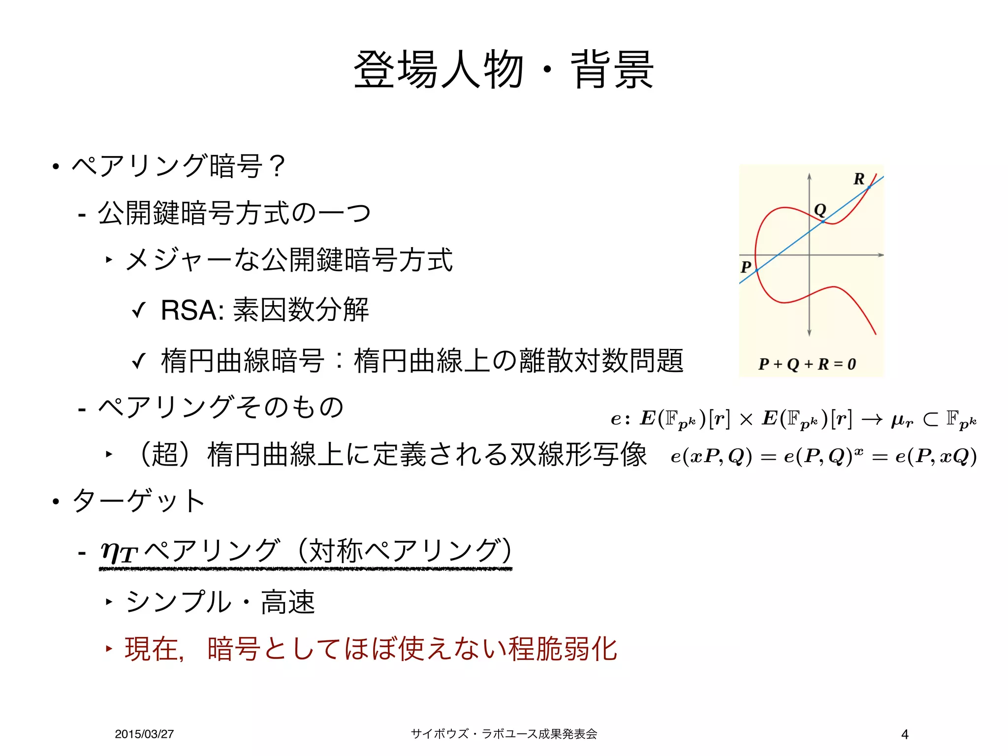 サイボウズ・ラボユース成果発表会2015/03/27
登場人物・背景
4
• ペアリング暗号？
- 公開 暗号方式の一つ
‣ メジャーな公開 暗号方式
✓ RSA: 素因数分解
✓ 楕円曲線暗号：楕円曲線上の離散対数問題
- ペアリングそのもの
‣ （超）楕円曲線上に定義される双線形写像
• ターゲット
- ペアリング（対称ペアリング）
‣ シンプル・高速
‣ 現在，暗号としてほぼ使えない程脆弱化
T
e(xP, Q) = e(P, Q)x
= e(P, xQ)
e: E(Fpk )[r] E(Fpk )[r] µr Fpk
 