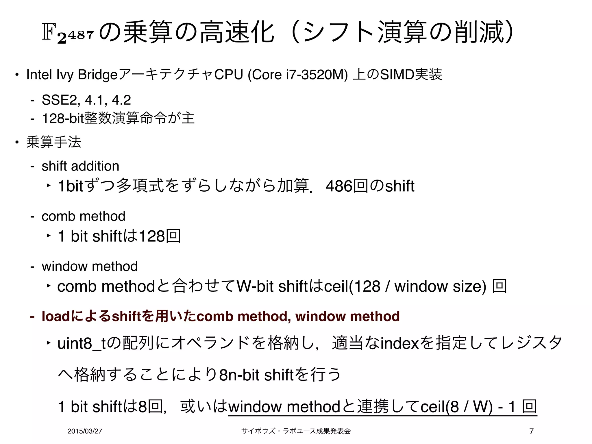 サイボウズ・ラボユース成果発表会2015/03/27 7
• Intel Ivy BridgeアーキテクチャCPU (Core i7-3520M) 上のSIMD実装
- SSE2, 4.1, 4.2
- 128-bit整数演算命令が主
• 乗算手法
- shift addition
‣ 1bitずつ多項式をずらしながら加算．486回のshift
- comb method
‣ 1 bit shiftは128回
- window method
‣ comb methodと合わせてW-bit shiftはceil(128 / window size) 回
- loadによるshiftを用いたcomb method, window method
‣ uint8_tの配列にオペランドを格納し，適当なindexを指定してレジスタ
へ格納することにより8n-bit shiftを行う 
1 bit shiftは8回，或いはwindow methodと連携してceil(8 / W) - 1 回
の乗算の高速化（シフト演算の削減）F2487
 