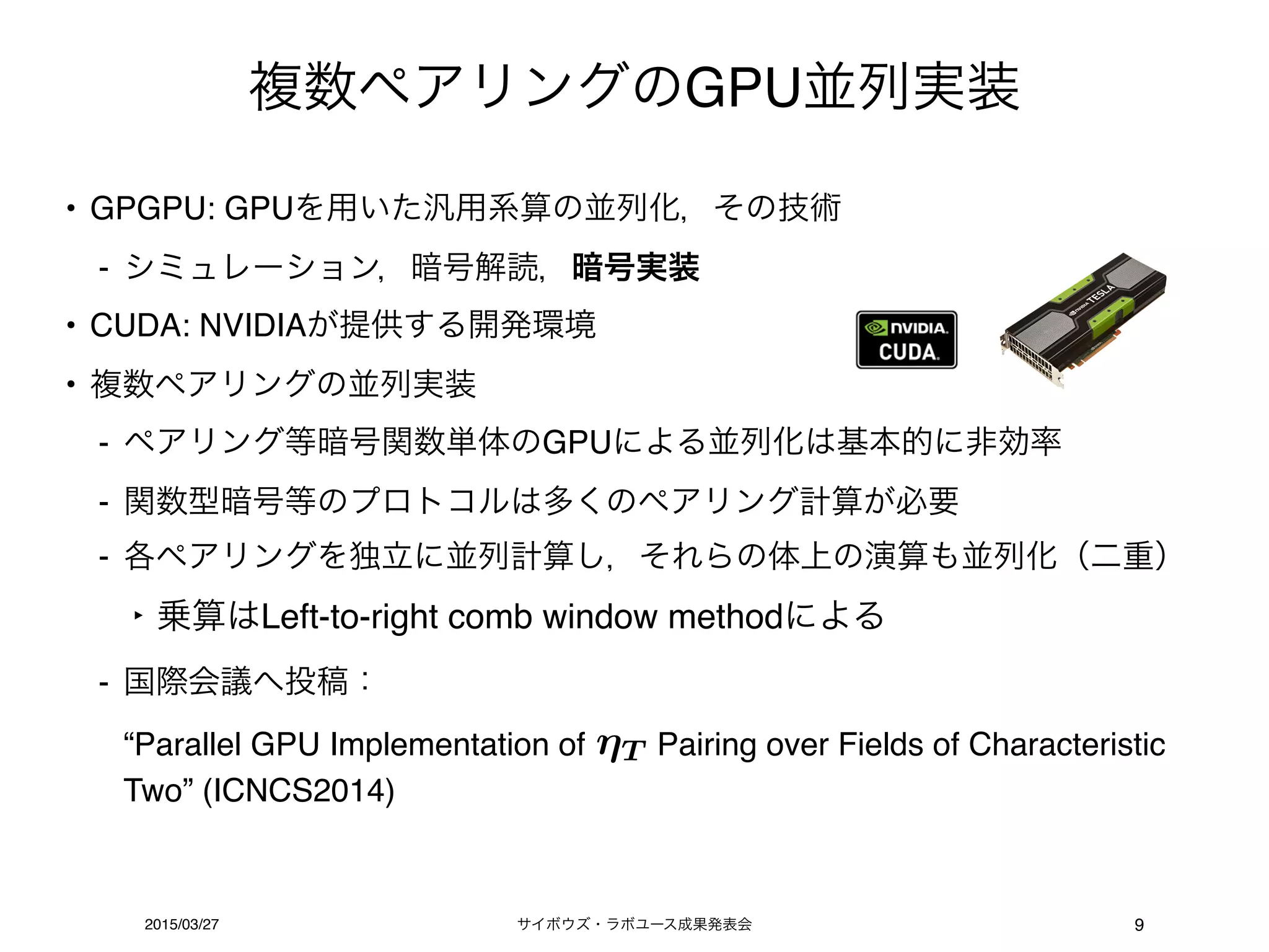サイボウズ・ラボユース成果発表会2015/03/27
複数ペアリングのGPU並列実装
9
• GPGPU: GPUを用いた汎用系算の並列化，その技術
- シミュレーション，暗号解読，暗号実装
• CUDA: NVIDIAが提供する開発環境
• 複数ペアリングの並列実装
- ペアリング等暗号関数単体のGPUによる並列化は基本的に非効率
- 関数型暗号等のプロトコルは多くのペアリング計算が必要
- 各ペアリングを独立に並列計算し，それらの体上の演算も並列化（二重）
‣ 乗算はLeft-to-right comb window methodによる
- 国際会議へ投稿： 
“Parallel GPU Implementation of Pairing over Fields of Characteristic
Two” (ICNCS2014)
T
 