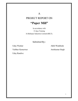 1
A
PROJECT REPORT ON
“Paper Mill”
In accordance with
15 days Training
At Ballarpur Industries Limited (BILT).
Submitted By:-
Uday Wankar Akhil Wankhede
Vaibhav Komerwar Amitkumar Singh
Uday Randive
 