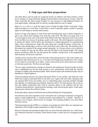 11
5. Pulp types and their preparations
The plant fibres used for pulp are composed mostly of cellulose and hemi-cellulose, which
have a tendency to form molecular linkages between fibres in the presence of water. After the
water evaporates the fibres remain bonded. It is not necessary to add additional binders for
most paper grades, although both wet and dry strength additives may be added.
Rags of cotton and linen were the major source of pulp for paper before wood pulp. Today
almost all pulp is of wood fibre. Cotton fibre is used in speciality grades, usually in printing
paper for such things as resumes and currency.
Sources of rags often appear as waste from other manufacturing such as denim fragments or
glove cuts. Fibres from clothing come from the cotton boll. The fibres can range from 3 to
7 cm in length as they exist in the cotton field. Bleach and other chemicals remove the colour
from the fabric in a process of cooking, usually with steam. The cloth fragments mechanical-
ly abrade into fibres, and the fibres get shortened to a length appropriate for manufacturing
paper with a cutting process. Rags and water dump into a trough forming a closed loop. A
cylinder with cutting edges, or knives, and a knife bed is part of the loop. The spinning cylin-
der pushes the contents of the trough around repeatedly. As it lowers slowly over a period of
hours, it breaks the rags up into fibres, and cuts the fibres to the desired length. The cutting
process terminates when the mix has passed the cylinder enough times at the programmed
final clearance of the knives and bed.
Another source of cotton fibre comes from the cotton ginning process. The seeds remain, sur-
rounded by short fibres known as linters for their short length and resemblance to lint. Linters
are too short for successful use in fabric. Linters removed from the cotton seeds are available
as first and second cuts. The first cuts are longer.
The two major classifications of pulp are chemical and mechanical. Chemical pulps formerly
used a sulphiteprocess, but the kraft process is now predominant. Kraft pulp has superior
strength to sulphite and mechanical pulps. Both chemical pulps and mechanical pulps may be
bleached to a high brightness.
Chemical pulping dissolves the lignin that bonds fibres to one another, and binds the outer
fibrils that compose individual fibres to the fibre core. Lignin, like most other substances that
can separate fibres from one another, acts as a debonding agent, lowering strength. Strength
also depends on maintaining long cellulose molecule chains. The kraft process, due to the al-
kali and sulphur compounds used, tends to minimize attack on the cellulose and the non-
crystalline hemicelluloses, which promotes bonding, while dissolving the lignin. Acidic pulp-
ing processes shorten the cellulose chains.
Kraft pulp makes superior linerboard and excellent printing and writing papers.
Groundwood, the main ingredient used in newsprint and a principal component of magazine
papers (coated publications), is literally ground wood produced by a grinder. Therefore it
contains a lot of lignin, which lowers its strength. The grinding produces very short fibres
that drain slowly.
Thermomechanical pulp (TMP) is a variation of groundwood where fibres are separated me-
chanically while at high enough temperatures to soften the lignin.
Between chemical and mechanical pulps there are semi-chemical pulps that use a mild chem-
ical treatment followed by refining. Semi-chemical pulp is often used for corrugating medi-
um.
 
