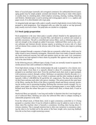 12
Bales of recycled paper (normally old corrugated containers) for unbleached (brown) pack-
aging grades may be simply pulped, screened and cleaned. Recycling to make white papers
is usually done in a deinking plant, which employs screening, cleaning, washing, bleaching
and flotation. Deinked pulp is used in printing and writing papers and in tissue, napkins and
paper towels. It is often blended with virgin pulp.
At integrated pulp and paper mills, pulp is usually stored in high density towers before being
pumped to stock preparation. Non integrated mills use either dry pulp or wet lap (pressed)
pulp, usually received in bales. The pulp bales are slushed in a [re]pulper.
5.1 Stock (pulp) preparation
Stock preparation is the area where pulp is usually refined, blended to the appropriate pro-
portion of hardwood, softwood or recycled fibre, and diluted to as uniform and constant as
possible consistency. The pH is controlled and various fillers, such as whitening agents, size
and wet strength or dry strength are added if necessary. Additional fillers such as clay, calci-
um carbonate and titanium dioxide increase opacity so printing on reverse side of a sheet
will not distract from content on the obverse side of the sheet. Fillers also improve printing
quality.
Pulp is pumped through a sequence of tanks that are commonly called chests, which may be
either round or more commonly rectangular. Historically these were made of special ceramic
tile faced reinforced concrete, but mild and stainless steels are also used. Low consistency
pulp slurries are kept agitated in these chests by propeller like agitators near the pump suc-
tion at the chest bottom.
In the following process, different types of pulp, if used, are normally treated in separate but
similar process lines until combined at a blend chest:
From high density storage or from slusher/pulper the pulp is pumped to a low density stor-
age chest (tank). From there it is typically diluted to about 4% consistency before being
pumped to an unrefined stock chest. From the unrefined stock chest stock is again pumped,
with consistency control, through a refiner. Refining is an operation whereby the pulp slurry
passes between a pair of discs, one of which is stationary and the other rotating at speeds of
typically 1,000 or 1,200 RPM for 50 and 60 Hz AC, respectively. The discs have raised bars
on their faces and pass each other with narrow clearance. This action unravels the outer layer
of the fibres, causing the fibrils of the fibres to partially detach and bloom outward, increas-
ing the surface area to promoting bonding. Refining thus increases tensile strength. For ex-
ample, tissue paper is relatively unrefined whereas packaging paper is more highly refined.
Refined stock from the refiner then goes to a refined stock chest, or blend chest, if used as
such.
Hardwood fibres are typically 1 mm long and smaller in diameter than the 4 mm length typi-
cal of softwood fibres. Refining can cause the softwood fibre tube to collapse resulting in
undesirable properties in the sheet.
From the refined stock, or blend chest, stock is again consistency controlled as it is being
pumped to a machine chest. It may be refined or additives may be added en route to the ma-
chine chest.The machine chest is basically a consistency levelling chest having about 15
minutes retention. This is enough retention time to allow any variations in consistency enter-
ing the chest to be levelled out by the action of the basis weight valve receiving feedback
from the on line basis weight measuring scanner.
 