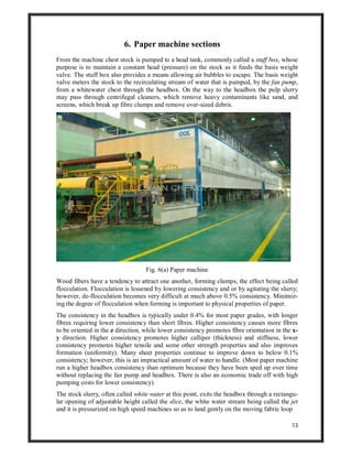 13
6. Paper machine sections
From the machine chest stock is pumped to a head tank, commonly called a stuff box, whose
purpose is to maintain a constant head (pressure) on the stock as it feeds the basis weight
valve. The stuff box also provides a means allowing air bubbles to escape. The basis weight
valve meters the stock to the recirculating stream of water that is pumped, by the fan pump,
from a whitewater chest through the headbox. On the way to the headbox the pulp slurry
may pass through centrifugal cleaners, which remove heavy contaminants like sand, and
screens, which break up fibre clumps and remove over-sized debris.
Fig. 6(a) Paper machine
Wood fibers have a tendency to attract one another, forming clumps, the effect being called
flocculation. Flocculation is lessened by lowering consistency and or by agitating the slurry;
however, de-flocculation becomes very difficult at much above 0.5% consistency. Minimiz-
ing the degree of flocculation when forming is important to physical properties of paper.
The consistency in the headbox is typically under 0.4% for most paper grades, with longer
fibres requiring lower consistency than short fibres. Higher consistency causes more fibres
to be oriented in the z direction, while lower consistency promotes fibre orientation in the x-
y direction. Higher consistency promotes higher calliper (thickness) and stiffness, lower
consistency promotes higher tensile and some other strength properties and also improves
formation (uniformity). Many sheet properties continue to improve down to below 0.1%
consistency; however, this is an impractical amount of water to handle. (Most paper machine
run a higher headbox consistency than optimum because they have been sped up over time
without replacing the fan pump and headbox. There is also an economic trade off with high
pumping costs for lower consistency).
The stock slurry, often called white water at this point, exits the headbox through a rectangu-
lar opening of adjustable height called the slice, the white water stream being called the jet
and it is pressurized on high speed machines so as to land gently on the moving fabric loop
 