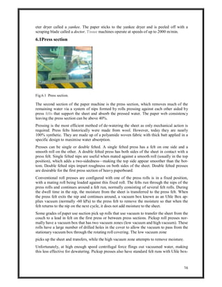 16
eter dryer called a yankee. The paper sticks to the yankee dryer and is peeled off with a
scraping blade called a doctor. Tissue machines operate at speeds of up to 2000 m/min.
6.1Press section
Fig.6.1 Press section.
The second section of the paper machine is the press section, which removes much of the
remaining water via a system of nips formed by rolls pressing against each other aided by
press felts that support the sheet and absorb the pressed water. The paper web consistency
leaving the press section can be above 40%.
Pressing is the most efficient method of de-watering the sheet as only mechanical action is
required. Press felts historically were made from wool. However, today they are nearly
100% synthetic. They are made up of a polyamide woven fabric with thick batt applied in a
specific design to maximise water absorption.
Presses can be single or double felted. A single felted press has a felt on one side and a
smooth roll on the other. A double felted press has both sides of the sheet in contact with a
press felt. Single felted nips are useful when mated against a smooth roll (usually in the top
position), which adds a two-sidedness—making the top side appear smoother than the bot-
tom. Double felted nips impart roughness on both sides of the sheet. Double felted presses
are desirable for the first press section of heavy paperboard.
Conventional roll presses are configured with one of the press rolls is in a fixed position,
with a mating roll being loaded against this fixed roll. The felts run through the nips of the
press rolls and continues around a felt run, normally consisting of several felt rolls. During
the dwell time in the nip, the moisture from the sheet is transferred to the press felt. When
the press felt exits the nip and continues around, a vacuum box known as an Uhle Box ap-
plies vacuum (normally -60 kPa) to the press felt to remove the moisture so that when the
felt returns to the nip on the next cycle, it does not add moisture to the sheet.
Some grades of paper use suction pick up rolls that use vacuum to transfer the sheet from the
couch to a lead in felt on the first press or between press sections. Pickup roll presses nor-
mally have a vacuum box that has two vacuum zones (low vacuum and high vacuum). These
rolls have a large number of drilled holes in the cover to allow the vacuum to pass from the
stationary vacuum box through the rotating roll covering. The low vacuum zone
picks up the sheet and transfers, while the high vacuum zone attempts to remove moisture.
Unfortunately, at high enough speed centrifugal force flings out vacuumed water, making
this less effective for dewatering. Pickup presses also have standard felt runs with Uhle box-
 