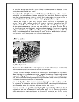 17
es. However, pickup press design is quite different, as air movement is important for the
pickup and dewatering facets of its role.
Crown Controlled Rolls (also known as CC Rolls) are usually the mating roll in a press ar-
rangement. They have hydraulic cylinders in the press rolls that ensure that the roll does not
bow. The cylinders connect to a shoe or multiple shoes to keep the crown on the roll flat, to
counteract the natural "bend" in the roll shape due to applying load to the edges.
Extended Nip Presses (or ENP) are a relatively modern alternative to conventional roll
presses. The top roll is usually a standard roll, while the bottom roll is actually a large CC
roll with an extended shoe curved to the shape of the top roll, surrounded by a rotating rub-
ber belt rather than a standard roll cover. The goal of the ENP is to extend the dwell time of
the sheet between the two rolls thereby maximising the de-watering. Compared to a standard
roll press that achieves up to 35% solids after pressing, an ENP brings this up to 45% and
higher—delivering significant steam savings or speed increases. ENPs densify the sheet,
thus increasing tensile strength and some other physical properties.
6.2Dryer section
Fig. 6.2(a) Dryer section
Dryer section of an older Fourdrinier-style paper-making machine. These narrow, small diameter
dryers are not enclosed by a hood, dating the photo to before the 1970s.
The dryer section of the paper machine, as its name suggests, dries the paper by way of a se-
ries of internally steam-heated cylinders that evaporate the moisture. Steam pressures may
range up to 160 psig. Steam enters the end of the dryer head (cylinder cap) through a steam
joint and condensate exits through a siphon that goes from the internal shell to a centre pipe.
From the centre pipe the condensate exits through a
joint on the dryer head. Wide machines require multiple siphons. In fast machines centrifu-
gal force holds the condensate layer still against the shell and turbulence gene-rating bars are
typically used to agitate the condensate layer and improve heat transfer.
The sheet is usually held against the dryers by long felt loops on the top and bottom of each
dryer section. The felts greatly improve heat transfer. Dryer felts are made of coarse thread
and have a very open weave that is almost see through, It is common to have the first bottom
 