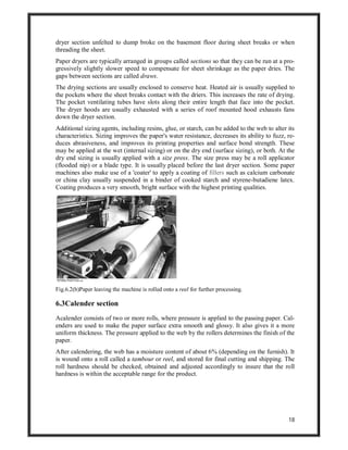18
dryer section unfelted to dump broke on the basement floor during sheet breaks or when
threading the sheet.
Paper dryers are typically arranged in groups called sections so that they can be run at a pro-
gressively slightly slower speed to compensate for sheet shrinkage as the paper dries. The
gaps between sections are called draws.
The drying sections are usually enclosed to conserve heat. Heated air is usually supplied to
the pockets where the sheet breaks contact with the driers. This increases the rate of drying.
The pocket ventilating tubes have slots along their entire length that face into the pocket.
The dryer hoods are usually exhausted with a series of roof mounted hood exhausts fans
down the dryer section.
Additional sizing agents, including resins, glue, or starch, can be added to the web to alter its
characteristics. Sizing improves the paper's water resistance, decreases its ability to fuzz, re-
duces abrasiveness, and improves its printing properties and surface bond strength. These
may be applied at the wet (internal sizing) or on the dry end (surface sizing), or both. At the
dry end sizing is usually applied with a size press. The size press may be a roll applicator
(flooded nip) or a blade type. It is usually placed before the last dryer section. Some paper
machines also make use of a 'coater' to apply a coating of fillers such as calcium carbonate
or china clay usually suspended in a binder of cooked starch and styrene-butadiene latex.
Coating produces a very smooth, bright surface with the highest printing qualities.
Fig.6.2(b)Paper leaving the machine is rolled onto a reel for further processing.
6.3Calender section
Acalender consists of two or more rolls, where pressure is applied to the passing paper. Cal-
enders are used to make the paper surface extra smooth and glossy. It also gives it a more
uniform thickness. The pressure applied to the web by the rollers determines the finish of the
paper.
After calendering, the web has a moisture content of about 6% (depending on the furnish). It
is wound onto a roll called a tambour or reel, and stored for final cutting and shipping. The
roll hardness should be checked, obtained and adjusted accordingly to insure that the roll
hardness is within the acceptable range for the product.
 