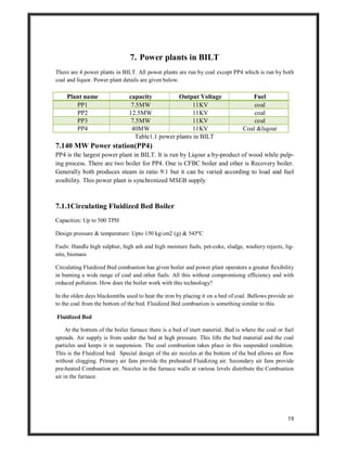 19
7. Power plants in BILT
There are 4 power plants in BILT. All power plants are run by coal except PP4 which is run by both
coal and liquor. Power plant details are given below.
Plant name capacity Output Voltage Fuel
PP1 7.5MW 11KV coal
PP2 12.5MW 11KV coal
PP3 7.5MW 11KV coal
PP4 40MW 11KV Coal &liqour
Table1.1 power plants in BILT
7.140 MW Power station(PP4)
PP4 is the largest power plant in BILT. It is run by Liqour a by-product of wood while pulp-
ing process. There are two boiler for PP4. One is CFBC boiler and other is Recovery boiler.
Generally both produces steam in ratio 9:1 but it can be varied according to load and fuel
avaibility. This power plant is synchronized MSEB supply.
7.1.1Circulating Fluidized Bed Boiler
Capacities: Up to 500 TPH
Design pressure & temperature: Upto 150 kg/cm2 (g) & 545ºC
Fuels: Handle high sulphur, high ash and high moisture fuels, pet-coke, sludge, washery rejects, lig-
nite, biomass
Circulating Fluidized Bed combustion has given boiler and power plant operators a greater flexibility
in burning a wide range of coal and other fuels. All this without compromising efficiency and with
reduced pollution. How does the boiler work with this technology?
In the olden days blacksmiths used to heat the iron by placing it on a bed of coal. Bellows provide air
to the coal from the bottom of the bed. Fluidized Bed combustion is something similar to this.
Fluidized Bed
At the bottom of the boiler furnace there is a bed of inert material. Bed is where the coal or fuel
spreads. Air supply is from under the bed at high pressure. This lifts the bed material and the coal
particles and keeps it in suspension. The coal combustion takes place in this suspended condition.
This is the Fluidized bed. Special design of the air nozzles at the bottom of the bed allows air flow
without clogging. Primary air fans provide the preheated Fluidizing air. Secondary air fans provide
pre-heated Combustion air. Nozzles in the furnace walls at various levels distribute the Combustion
air in the furnace.
 