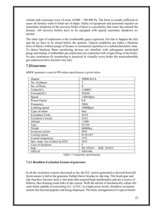 23
volume and a pressure wave of some 10 000 – 100 000 Pa. The force is usually sufficient to
cause all furnace walls to bend out of shape. Safety of equipment and personnel requires an
immediate shutdown of the recovery boiler if there is a possibility that water has entered the
furnace. All recovery boilers have to be equipped with special automatic shutdown se-
quence.
The other type of explosions is the combustible gases explosion. For this to happen the fuel
and the air have to be mixed before the ignition. Typical conditions are either a blackout
(loss of flame) without purge of furnace or continuous operation in a substoichiometric state.
To detect blackout flame monitoring devices are installed, with subsequent interlocked
purge and startup. Combustible gas explosions are connected with oil/gas firing in the boiler.
As also continuous O2 monitoring is practiced in virtually every boiler the noncombustible
gas explosions have become very rare.
7.2Generator
40MW generator is used in PP4 whose specification is given below.
Output 50000 KVA
No. of phases 3
No. of Poles 4
Volts(AC) 11000V
Current(AC) 2624A
Speed 1500 Rpm.
Power Factor 0.8
Frequency 50Hz
Limiting speed 1800Rpm
Type of stator Star
Excitation Volts 425V
Excitation Currents 610A
Altitude <1000
Type TC220
Weight 86000Kg
Enclosure system IP54
Cooling system IC9A1W7
Coolant temperature 33*C
Max. temp. rise of stator by RTD 58*C
Class of insulation F
Brgs DE STEEV NDE STEEV
GRS/oil ISOV446
Table 1.1 Generator specification.
7.2.1 Brushless Excitation System of generator
In all the excitation systems discussed so far, the D.C. power generated or derived from dif-
ferent means is fed to the generator fielded throw brushes to slip ring. The brush gear and
slip ring have become such a vital parts that required high maintenance and are a source of
failures, thus forming week links in the system. With the advent of mechanically robust sili-
cone diode capable of converting A.C. to D.C. at a high power levels, brushless excitation
system has become popular and being employed. The basic arrangement of a typical brush-
 