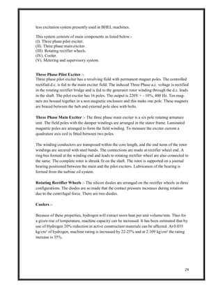 24
less excitation system presently used in BHEL machines.
This system consists of main components as listed below:-
(I). Three phase pilot exciter.
(II). Three phase main exciter.
(III). Rotating rectifier wheels.
(IV). Cooler.
(V). Metering and supervisory system.
Three Phase Pilot Exciter :-
Three phase pilot exciter has a revolving field with permanent magnet poles. The controlled
rectified d.c. is fed to the main exciter field. The induced Three Phase a.c. voltage is rectified
in the rotating rectifier bridge and is fed to the generator rotor winding through the d.c. leads
in the shaft. The pilot exciter has 16 poles. The output is 220V + - 10%, 400 Hz. Ten mag-
nets are housed together in a non magnetic enclosure and this make one pole. These magnets
are braced between the hub and external pole shoe with bolts.
Three Phase Main Exciter :- The three phase main exciter is a six pole rotating armature
unit. The field poles with the damper windings are arranged in the stator frame. Laminated
magnetic poles are arranged to form the field winding. To measure the exciter current a
quadrature axis coil is fitted between two poles.
The winding conductors are transposed within the core length, and the end turns of the rotor
windings are secured with steel bands. The connections are made at rectifier wheel end. A
ring bus formed at the winding end and leads to rotating rectifier wheel are also connected to
the same. The complete rotor is shrunk fit on the shaft. The rotor is supported on a journal
bearing positioned between the main and the pilot exciters. Lubrication of the bearing is
formed from the turbine oil system.
Rotating Rectifier Wheels :- The silicon diodes are arranged on the rectifier wheels in three
configurations. The diodes are so made that the contact pressure increases during rotation
due to the centrifugal force. There are two diodes.
Coolers :-
Because of these properties, hydrogen will extract more heat per unit volume/min. Thus for
a given rise of temperature, machine capacity can be increased. It has been estimated that by
use of Hydrogen 20% reduction in active construction materials can be affected. At 0.035
kg/cm² of hydrogen, machine rating is increased by 22-25% and at 2.109 kg/cm² the rating
increase is 35%.
 