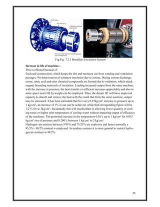 25
Fig.Fig. 7.2.1 Brushless Excitation System
Increase in life of machine :-
This is effected because of:
Enclosed construction, which keeps the dirt and moisture out from winding and ventilation
passages. No deterioration of armature insulation due to corona. During corona discharge,
ozone, nitric acid and otter chemical compounds are formed due to oxidation, which attack
organic bounding materials of insulation. Leading increased output from the same machine,
with the increase in pressure, the heat transfer co-efficient increases appreciably and also in
same space more H2 by weight can be employed. Thus, the denser H2 will have improved
capacity to absorb and remove the heat with the result that from the same machine, output
may be increased. It has been estimated that for every 0.07kg/cm² increase in pressure up to
1 kg/cm², an increase of 1% in out can be achieved, while theCorresponding figure will be
12 % for to 2kg/cm². Incidentally this will resultseither in allowing lower quantity of cool-
ing water or higher inlet temperature of cooling water without impairing output of efficiency
of the machines. The permitted increase in the temperature 0.56°c up to 1 kg/cm² for 0.035
kg/cm² rise of pressure and 0.280°c between 1 kg/cm² to 2 kg/cm².
Hydrogen /air mixture between 5/95% and 75/25% are explosive and hence normally a
95/5% - 98/2% content is employed. In modern systems it is more general to restrict hydro-
gen/air mixture to 98/2%.
 