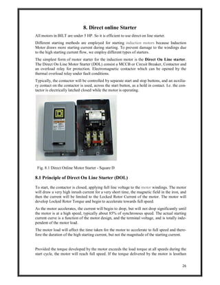26
8. Direct online Starter
All motors in BILT are under 5 HP. So it is efficient to use direct on line starter.
Different starting methods are employed for starting induction motors because Induction
Motor draws more starting current during starting. To prevent damage to the windings due
to the high starting current flow, we employ different types of starters.
The simplest form of motor starter for the induction motor is the Direct On Line starter.
The Direct On Line Motor Starter (DOL) consist a MCCB or Circuit Breaker, Contactor and
an overload relay for protection. Electromagnetic contactor which can be opened by the
thermal overload relay under fault conditions.
Typically, the contactor will be controlled by separate start and stop buttons, and an auxilia-
ry contact on the contactor is used, across the start button, as a hold in contact. I.e. the con-
tactor is electrically latched closed while the motor is operating.
Fig. 8.1 Direct Online Motor Starter - Square D
8.1 Principle of Direct On Line Starter (DOL)
To start, the contactor is closed, applying full line voltage to the motor windings. The motor
will draw a very high inrush current for a very short time, the magnetic field in the iron, and
then the current will be limited to the Locked Rotor Current of the motor. The motor will
develop Locked Rotor Torque and begin to accelerate towards full speed.
As the motor accelerates, the current will begin to drop, but will not drop significantly until
the motor is at a high speed, typically about 85% of synchronous speed. The actual starting
current curve is a function of the motor design, and the terminal voltage, and is totally inde-
pendent of the motor load.
The motor load will affect the time taken for the motor to accelerate to full speed and there-
fore the duration of the high starting current, but not the magnitude of the starting current.
Provided the torque developed by the motor exceeds the load torque at all speeds during the
start cycle, the motor will reach full speed. If the torque delivered by the motor is lessthan
 