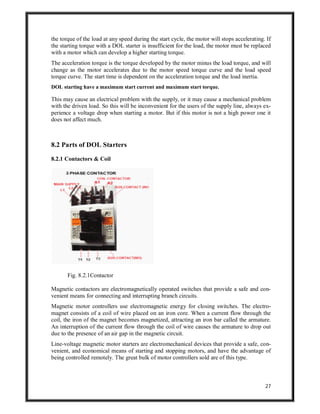 27
the torque of the load at any speed during the start cycle, the motor will stops accelerating. If
the starting torque with a DOL starter is insufficient for the load, the motor must be replaced
with a motor which can develop a higher starting torque.
The acceleration torque is the torque developed by the motor minus the load torque, and will
change as the motor accelerates due to the motor speed torque curve and the load speed
torque curve. The start time is dependent on the acceleration torque and the load inertia.
DOL starting have a maximum start current and maximum start torque.
This may cause an electrical problem with the supply, or it may cause a mechanical problem
with the driven load. So this will be inconvenient for the users of the supply line, always ex-
perience a voltage drop when starting a motor. But if this motor is not a high power one it
does not affect much.
8.2 Parts of DOL Starters
8.2.1 Contactors & Coil
Fig. 8.2.1Contactor
Magnetic contactors are electromagnetically operated switches that provide a safe and con-
venient means for connecting and interrupting branch circuits.
Magnetic motor controllers use electromagnetic energy for closing switches. The electro-
magnet consists of a coil of wire placed on an iron core. When a current flow through the
coil, the iron of the magnet becomes magnetized, attracting an iron bar called the armature.
An interruption of the current flow through the coil of wire causes the armature to drop out
due to the presence of an air gap in the magnetic circuit.
Line-voltage magnetic motor starters are electromechanical devices that provide a safe, con-
venient, and economical means of starting and stopping motors, and have the advantage of
being controlled remotely. The great bulk of motor controllers sold are of this type.
 