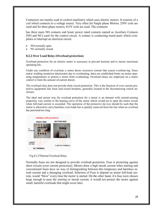 28
Contactors are mainly used to control machinery which uses electric motors. It consists of a
coil which connects to a voltage source. Very often for Single phase Motors, 230V coils are
used and for three phase motors, 415V coils are used. The contactor
has three main NO contacts and lesser power rated contacts named as Auxiliary Contacts
[NO and NC] used for the control circuit. A contact is conducting metal parts which com-
pletes or interrupt an electrical circuit.
 NO-normally open
 NC-normally closed
8.2.2 Over Load Relay (Overload protection)
Overload protection for an electric motor is necessary to prevent burnout and to ensure maximum
operating life.
Under any condition of overload, a motor draws excessive current that causes overheat-ing. Since
motor winding insulation deteriorates due to overheating, there are established limits on motor oper-
ating temperatures to protect a motor from overheating. Overload relays are employed on a motor
control to limit the amount of current drawn.
The overload relay does not provide short circuit protection. This is the function of over current pro-
tective equipment like fuses and circuit breakers, generally located in the disconnecting switch en-
closure.
The ideal and easiest way for overload protection for a motor is an element with current-sensing
properties very similar to the heating curve of the motor which would act to open the motor circuit
when full-load current is exceeded. The operation of the protective de-vice should be such that the
motor is allowed to carry harmless over-loads but is quickly removed from the line when an overload
has persisted too long.
Fig.8.2.2Thermal Overload Relay
Normally fuses are not designed to provide overload protection. Fuse is protecting against
short circuits (over current protection). Motors draw a high inrush current when starting and
conventional fuses have no way of distinguishing between this temporary and harmless in-
rush current and a damaging overload. Selection of Fuse is depend on motor full-load cur-
rent, would “blow” every time the motor is started. On the other hand, if a fuse were chosen
large enough to pass the starting or inrush current, it would not protect the motor against
small, harmful overloads that might occur later.
 