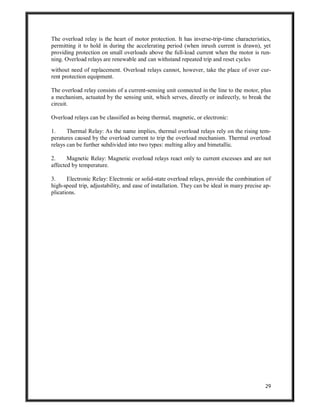 29
The overload relay is the heart of motor protection. It has inverse-trip-time characteristics,
permitting it to hold in during the accelerating period (when inrush current is drawn), yet
providing protection on small overloads above the full-load current when the motor is run-
ning. Overload relays are renewable and can withstand repeated trip and reset cycles
without need of replacement. Overload relays cannot, however, take the place of over cur-
rent protection equipment.
The overload relay consists of a current-sensing unit connected in the line to the motor, plus
a mechanism, actuated by the sensing unit, which serves, directly or indirectly, to break the
circuit.
Overload relays can be classified as being thermal, magnetic, or electronic:
1. Thermal Relay: As the name implies, thermal overload relays rely on the rising tem-
peratures caused by the overload current to trip the overload mechanism. Thermal overload
relays can be further subdivided into two types: melting alloy and bimetallic.
2. Magnetic Relay: Magnetic overload relays react only to current excesses and are not
affected by temperature.
3. Electronic Relay: Electronic or solid-state overload relays, provide the combination of
high-speed trip, adjustability, and ease of installation. They can be ideal in many precise ap-
plications.
 