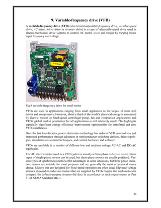 30
9. Variable-frequency drive (VFD)
A variable-frequency drive (VFD) (also termed adjustable-frequency drive, variable-speed
drive, AC drive, micro drive or inverter drive) is a type of adjustable-speed drive used in
electro-mechanical drive systems to control AC motor speed and torque by varying motor
input frequency and voltage.
Fig.9 variable-frequency drive for small motor
VFDs are used in applications ranging from small appliances to the largest of mine mill
drives and compressors. However, about a third of the world's electrical energy is consumed
by electric motors in fixed-speed centrifugal pump, fan and compressor applications and
VFDs' global market penetration for all applications is still relatively small. This highlights
especially significant energy efficiency improvement opportunities for retrofitted and new
VFD installations.
Over the last four decades, power electronics technology has reduced VFD cost and size and
improved performance through advances in semiconductor switching devices, drive topolo-
gies, simulation and control techniques, and control hardware and software.
VFDs are available in a number of different low and medium voltage AC-AC and DC-AC
topologies.
The AC electric motor used in a VFD system is usually a three-phase induction motor. Some
types of single-phase motors can be used, but three-phase motors are usually preferred. Var-
ious types of synchronous motors offer advantages in some situations, but three phase induc-
tion motors are suitable for most purposes and are generally the most economical motor
choice. Motors that are designed for fixed-speed operation are often used. Elevated voltage
stresses imposed on induction motors that are supplied by VFDs require that such motors be
designed for definite-purpose inverter-fed duty in accordance to such requirements as Part
31 of NEMA Standard MG-1.
 