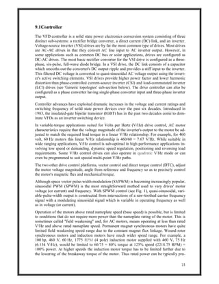31
9.1Controller
The VFD controller is a solid state power electronics conversion system consisting of three
distinct sub-systems: a rectifier bridge converter, a direct current (DC) link, and an inverter.
Voltage-source inverter (VSI) drives are by far the most common type of drives. Most drives
are AC-AC drives in that they convert AC line input to AC inverter output. However, in
some applications such as common DC bus or solar applications, drives are configured as
DC-AC drives. The most basic rectifier converter for the VSI drive is configured as a three-
phase, six-pulse, full-wave diode bridge. In a VSI drive, the DC link consists of a capacitor
which smooths out the converter's DC output ripple and provides a stiff input to the inverter.
This filtered DC voltage is converted to quasi-sinusoidal AC voltage output using the invert-
er's active switching elements. VSI drives provide higher power factor and lower harmonic
distortion than phase-controlled current-source inverter (CSI) and load-commutated inverter
(LCI) drives (see 'Generic topologies' sub-section below). The drive controller can also be
configured as a phase converter having single-phase converter input and three-phase inverter
output.
Controller advances have exploited dramatic increases in the voltage and current ratings and
switching frequency of solid state power devices over the past six decades. Introduced in
1983, the insulated-gate bipolar transistor (IGBT) has in the past two decades come to dom-
inate VFDs as an inverter switching device.
In variable-torque applications suited for Volts per Hertz (V/Hz) drive control, AC motor
characteristics require that the voltage magnitude of the inverter's output to the motor be ad-
justed to match the required load torque in a linear V/Hz relationship. For example, for 460
volt, 60 Hz motors this linear V/Hz relationship is 460/60 = 7.67 V/Hz. While suitable in
wide ranging applications, V/Hz control is sub-optimal in high performance applications in-
volving low speed or demanding, dynamic speed regulation, positioning and reversing load
requirements. Some V/Hz control drives can also operate in quadratic V/Hz mode or can
even be programmed to suit special multi-point V/Hz paths.
The two other drive control platforms, vector control and direct torque control (DTC), adjust
the motor voltage magnitude, angle from reference and frequency so as to precisely control
the motor's magnetic flux and mechanical torque.
Although space vector pulse-width modulation (SVPWM) is becoming increasingly popular,
sinusoidal PWM (SPWM) is the most straightforward method used to vary drives' motor
voltage (or current) and frequency. With SPWM control (see Fig. 1), quasi-sinusoidal, vari-
able-pulse-width output is constructed from intersections of a saw-toothed carrier frequency
signal with a modulating sinusoidal signal which is variable in operating frequency as well
as in voltage (or current).
Operation of the motors above rated nameplate speed (base speed) is possible, but is limited
to conditions that do not require more power than the nameplate rating of the motor. This is
sometimes called "field weakening" and, for AC motors, means operating at less than rated
V/Hz and above rated nameplate speed. Permanent magnet synchronous motors have quite
limited field weakening speed range due to the constant magnet flux linkage. Wound rotor
synchronous motors and induction motors have much wider speed range. For example, a
100 hp, 460 V, 60 Hz, 1775 RPM (4 pole) induction motor supplied with 460 V, 75 Hz
(6.134 V/Hz), would be limited to 60/75 = 80% torque at 125% speed (2218.75 RPM) =
100% power. At higher speeds the induction motor torque has to be limited further due to
the lowering of the breakaway torque of the motor. Thus rated power can be typically pro-
 