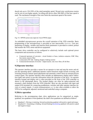 32
duced only up to 130-150% of the rated nameplate speed. Wound rotor synchronous motors
can be run at even higher speeds. In rolling mill drives often 200-300% of the base speed is
used. The mechanical strength of the rotor limits the maximum speed of the motor.
Fig. 9.1: SPWM carrier-sine input & 2-level PWM output
An embedded microprocessor governs the overall operation of the VFD controller. Basic
programming of the microprocessor is provided as user inaccessible firmware. User pro-
gramming of display, variable and function block parameters is provided to control, protect
and monitor the VFD, motor and driven equipment.
The basic drive controller can be configured to selectively include such optional power
components and accessories as follows:
 Connected upstream of converter - circuit breaker or fuses, isolation contactor, EMC filter,
line reactor, passive filter
 Connected to DC link - braking chopper, braking resistor
 Connected downstream of inverter - output reactor, sine wave filter, dV/dt filter.
9.2Operator interface
The operator interface provides a means for an operator to start and stop the motor and ad-
just the operating speed. Additional operator control functions might include reversing, and
switching between manual speed adjustment and automatic control from an external process
control signal. The operator interface often includes an alphanumeric display and/or indica-
tion lights and meters to provide information about the operation of the drive. An operator
interface keypad and display unit is often provided on the front of the VFD controller as
shown in the photograph above. The keypad display can often be cable-connected and
mounted a short distance from the VFD controller. Most are also provided with input and
output (I/O) terminals for connecting pushbuttons, switches and other operator interface de-
vices or control signals. A serial communications port is also often available to allow the
VFD to be configured, adjusted, monitored and controlled using a computer.
9.3Drive operation
Referring to the accompanying chart, drive applications can be categorized as single-
quadrant, two-quadrant or four-quadrant; the chart's four quadrants are defined as follows:
 Quadrant I - Driving or motoring, forward accelerating quadrant with positive speed and torque
 Quadrant II - Generating or braking, forward braking-decelerating quadrant with positive speed
and negative torque
 