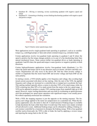 33
 Quadrant III - Driving or motoring, reverse accelerating quadrant with negative speed and
torque
 Quadrant IV - Generating or braking, reverse braking-decelerating quadrant with negative speed
and positive torque.
Fig.9.3 Electric motor speed-torque chart
Most applications involve single-quadrant loads operating in quadrant I, such as in variable-
torque (e.g. centrifugal pumps or fans) and certain constant-torque (e.g. extruders) loads.
Certain applications involve two-quadrant loads operating in quadrant I and II where the
speed is positive but the torque changes polarity as in case of a fan decelerating faster than
natural mechanical losses. Some sources define two-quadrant drives as loads operating in
quadrants I and III where the speed and torque is same (positive or negative) polarity in both
directions.
Certain high-performance applications involve four-quadrant loads (Quadrants I to IV)
where the speed and torque can be in any direction such as in hoists, elevators and hilly con-
veyors. Regeneration can only occur in the drive's DC link bus when inverter voltage is
smaller in magnitude than the motor back-EMF and inverter voltage and back-EMF are the
same polarity.
In starting a motor, a VFD initially applies a low frequency and voltage, thus avoiding high
inrush current associated with direct on line starting. After the start of the VFD, the applied
frequency and voltage are increased at a controlled rate or ramped up to accelerate the load.
This starting method typically allows a motor to develop 150% of its rated torque while the
VFD is drawing less than 50% of its rated current from the mains in the low speed range. A
VFD can be adjusted to produce a steady 150% starting torque from standstill right up to full
speed. However, motor cooling deteriorates and can result in overheating as speed decreases
such that prolonged low speed motor operation with significant torque is not usually possi-
ble without separately-motorized fan ventilation.
With a VFD, the stopping sequence is just the opposite as the starting sequence. The fre-
quency and voltage applied to the motor are ramped down at a controlled rate. When the fre-
quency approaches zero, the motor is shut off. A small amount of braking torque is available
to help decelerate the load a little faster than it would stop if the motor were simply switched
off and allowed to coast. Additional braking torque can be obtained by adding a braking cir-
cuit (resistor controlled by a transistor) to dissipate the braking energy. With a four-quadrant
rectifier (active-front-end), the VFD is able to brake the load by applying a reverse torque
and injecting the energy back to the AC line.
 