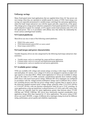 34
9.4Energy savings
Many fixed-speed motor load applications that are supplied direct from AC line power can
save energy when they are operated at variable-speed, by means of VFD. Such energy cost
savings are especially pronounced in variable-torque centrifugal fan and pump applications,
where the loads' torque and power vary with the square and cube, respectively, of the speed.
This change gives a large power reduction compared to fixed-speed operation for a relatively
small reduction in speed. For example, at 63% speed a motor load consumes only 25% of its
full speed power. This is in accordance with affinity laws that define the relationship be-
tween various centrifugal load variables.
9.5 Control platforms
Most drives use one or more of the following control platforms:
 PWM V/Hz scalar control
 PWM field-oriented control (FOC) or vector control
 Direct torque control (DTC).
9.6 Load torque and power characteristics
Variable frequency drives are also categorized by the following load torque and power char-
acteristics:
 Variable torque, such as in centrifugal fan, pump and blower applications
 Constant torque, such as in conveyor and displacement pump applications
 Constant power, such as in machine tool and traction applications.
9.7 Available power ratings
VFDs are available with voltage and current ratings covering a wide range of single-phase
and multi-phase AC motors. Low voltage (LV) drives are designed to operate at output volt-
ages equal to or less than 690 V. While motor-application LV drives are available in ratings
of up to the order of 5 or 6 MW, economic considerations typically favor medium voltage
(MV) drives with much lower power ratings. Different MV drive topologies are configured
in accordance with the voltage/current-combination ratings used in different drive control-
lers' switching devices such that any given voltage rating is greater than or equal to one to
the following standard nominal motor voltage ratings: generally either 2.3/4.16 kV (60 Hz)
or 3.3/6.6 kV (50 Hz), with one thyristor manufacturer rated for up to 12 kV switching. In
some applications a step up transformer is placed between a LV drive and a MV motor load.
MV drives are typically rated for motor applications greater than between about 375 kW
(500 hp) and 750 kW (1000 hp). MV drives have historically required considerably more
application design effort than required for LV drive applications. The power rating of MV
drives can reach 100 MW, a range of different drive topologies being involved for different
rating, performance, power quality and reliability requirements.
 