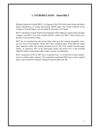 4
1. INTRODUCTION: About BILT
Ballarpur Industries Limited (BILT) is a flagship of the US$ 4 bnAvantha Group and India's
largest manufacturer of writing and printing (W&P) paper. The current chairman of the
company is GautamThapar, who succeeded his late uncle L.M. Thapar.
BILT's subsidiaries include Sabah Forest Industries (SFI), Malaysia's largest pulp and paper
company, and BILT Tree Tech Limited (BTTL), which runs BILT's farm forestry pro-
gramme in several states in India.
BILT has six manufacturing units across India, which give the company geographic cover-
age over most of the domestic market. BILT has a dominant share of the high-end coated
paper segment in India. The company accounts for over 50% of the coated wood-free paper
market, an impressive 85% of the bond paper market and nearly 45% of the hi-bright
Maplitho market, besides being India's largest exporter of coated paper.
BILT’s acquisition of SFI in 2007 was a watershed event – it was the first overseas acquisi-
tion by an Indian paper company. This acquisition transformed BILT into a major regional
player, and elevated the company's ranking among the global top 100.
 