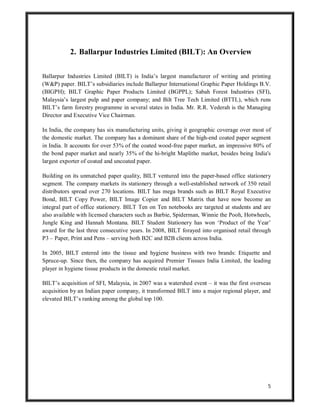 5
2. Ballarpur Industries Limited (BILT): An Overview
Ballarpur Industries Limited (BILT) is India’s largest manufacturer of writing and printing
(W&P) paper. BILT’s subsidiaries include Ballarpur International Graphic Paper Holdings B.V.
(BIGPH); BILT Graphic Paper Products Limited (BGPPL); Sabah Forest Industries (SFI),
Malaysia’s largest pulp and paper company; and Bilt Tree Tech Limited (BTTL), which runs
BILT’s farm forestry programme in several states in India. Mr. R.R. Vederah is the Managing
Director and Executive Vice Chairman.
In India, the company has six manufacturing units, giving it geographic coverage over most of
the domestic market. The company has a dominant share of the high-end coated paper segment
in India. It accounts for over 53% of the coated wood-free paper market, an impressive 80% of
the bond paper market and nearly 35% of the hi-bright Maplitho market, besides being India's
largest exporter of coated and uncoated paper.
Building on its unmatched paper quality, BILT ventured into the paper-based office stationery
segment. The company markets its stationery through a well-established network of 350 retail
distributors spread over 270 locations. BILT has mega brands such as BILT Royal Executive
Bond, BILT Copy Power, BILT Image Copier and BILT Matrix that have now become an
integral part of office stationery. BILT Ten on Ten notebooks are targeted at students and are
also available with licensed characters such as Barbie, Spiderman, Winnie the Pooh, Hotwheels,
Jungle King and Hannah Montana. BILT Student Stationery has won ‘Product of the Year’
award for the last three consecutive years. In 2008, BILT forayed into organised retail through
P3 – Paper, Print and Pens – serving both B2C and B2B clients across India.
In 2005, BILT entered into the tissue and hygiene business with two brands: Etiquette and
Spruce-up. Since then, the company has acquired Premier Tissues India Limited, the leading
player in hygiene tissue products in the domestic retail market.
BILT’s acquisition of SFI, Malaysia, in 2007 was a watershed event – it was the first overseas
acquisition by an Indian paper company, it transformed BILT into a major regional player, and
elevated BILT’s ranking among the global top 100.
 