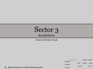 Sector 3
Kurukshetra
State Institute of Urban Planning and
Urban Settlement Study
Submitted By: Anant Nautiyal
1304003
Dhir Dhwaj Singh
1304009
Gaurav Kumar
1304012
 