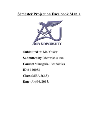 Semester Project on Face book Mania
Submitted to: Mr. Yasser
Submitted by: Mehwish Kiran
Course: Managerial Economics
ID # 140053
Class: MBA 3(3.5)
Date: April4, 2015.
 