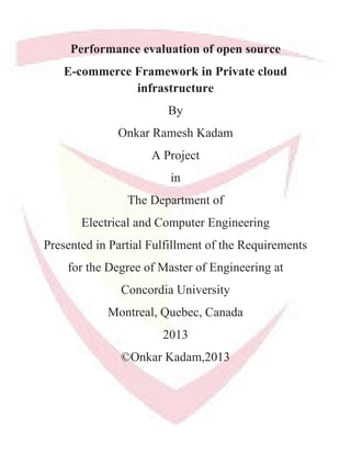 Performance evaluation of open source
E-commerce Framework in Private cloud
infrastructure
By
Onkar Ramesh Kadam
A Project
in
The Department of
Electrical and Computer Engineering
Presented in Partial Fulfillment of the Requirements
for the Degree of Master of Engineering at
Concordia University
Montreal, Quebec, Canada
2013
©Onkar Kadam,2013
 